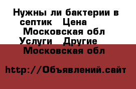 Нужны ли бактерии в септик › Цена ­ 10 - Московская обл. Услуги » Другие   . Московская обл.
